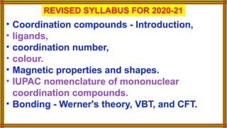 REVISED SYLLABUS FOR 2020-21
• Coordination compounds - Introduction,
• ligands,
• coordination number,
• colour.
• Magnetic properties and shapes.
• IUPAC nomenclature of mononuclear
coordination compounds.
• Bonding - Werner's theory, VBT, and CFT.
 