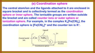 (e) Coordination sphere
The central atom/ion and the ligands attached to it are enclosed in
square bracket and is collectively termed as the coordination
sphere or inner sphere. The ionisable groups are written outside
the bracket and are called counter ions or outer sphere or
ionization sphere. For example, in the complex K4[Fe(CN)6], the
coordination sphere is [Fe(CN)6]4–
and the counter ion is K+
.
 