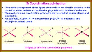 • The spatial arrangement of the ligand atoms which are directly attached to the
central atom/ion defines a coordination polyhedron about the central atom.
• The most common coordination polyhedra are octahedral, square planar and
tetrahedral.
• For example, [Co(NH3)6]3+ is octahedral, [Ni(CO)4] is tetrahedral and
[PtCl4]2– is square planar.
(f) Coordination polyhedron
Shapes of different coordination polyhedra
 
