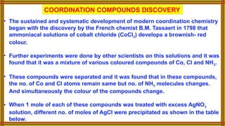 COORDINATION COMPOUNDS DISCOVERY
• The sustained and systematic development of modern coordination chemistry
began with the discovery by the French chemist B.M. Tassaert in 1798 that
ammoniacal solutions of cobalt chloride (CoCl3) develops a brownish- red
colour.
• Further experiments were done by other scientists on this solutions and it was
found that it was a mixture of various coloured compounds of Co, Cl and NH3.
• These compounds were separated and it was found that in these compounds,
the no. of Co and Cl atoms remain same but no. of NH3 molecules changes.
And simultaneously the colour of the compounds change.
• When 1 mole of each of these compounds was treated with excess AgNO3
solution, different no. of moles of AgCl were precipitated as shown in the table
below.
 