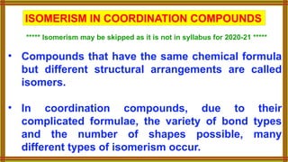 • Compounds that have the same chemical formula
but different structural arrangements are called
isomers.
• In coordination compounds, due to their
complicated formulae, the variety of bond types
and the number of shapes possible, many
different types of isomerism occur.
ISOMERISM IN COORDINATION COMPOUNDS
***** Isomerism may be skipped as it is not in syllabus for 2020-21 *****
 