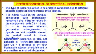 STEREOISOMERISM: GEOMETRICAL ISOMERISM
• This type of isomerism arises in heteroleptic complexes due to different
possible geometric arrangements of the ligands.
• It is mostly found in the complex
compounds with coordination
numbers 4 and 6 but not found in
the compounds with CN = 2 and
3. It is because different
geometrical arrangements of
ligands are not possible around
the central metal in these
complexes.
All 3 arrangements are similar to one- another
in CN = 3 with trigonal planar geometry
Both arrangements are similar to each-
other for CN =2, with linear geometry
• Geometrical isomerism is also not
possible in tetrahedral complexes
with CN = 4 because all the four
ligands are adjacent or equidistant to
one another in tetrahedral complex.
 