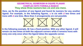 GEOMETRICAL ISOMERISM IN SQURE PLANAR
COMPLEX WITH FORMULA MABCD
They show three isomers-two cis and one trans.
Here, we fix the position of one ligand and found its isomers for any another
ligand. For example, in the following figures, a is cis with d two times and
trans with d one time. More than 3 arrangements are not possible
In the following example, Br has a fixed position. With any other ligand, it will
remain cis two times at both the adjacent corners while it remains trans with
every one only once when the ligand takes the opposite corner.
 