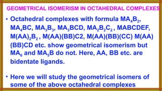 GEOMETRICAL ISOMERISM IN OCTAHEDRAL COMPLEXES
• Octahedral complexes with formula MA4B2,
MA4BC, MA3B3, MA3BCD, MA2B2C2 , MABCDEF,
M(AA)2B2 , M(AA)(BB)C2, M(AA)(BB)(CC) M(AA)
(BB)CD etc. show geometrical isomerism but
MA6 and MA5B do not. Here, AA, BB etc. are
bidentate ligands.
• Here we will study the geometrical isomers of
some of the above octahedral complexes
 