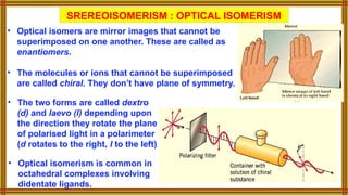 • The two forms are called dextro
(d) and laevo (l) depending upon
the direction they rotate the plane
of polarised light in a polarimeter
(d rotates to the right, l to the left)
SREREOISOMERISM : OPTICAL ISOMERISM
• Optical isomers are mirror images that cannot be
superimposed on one another. These are called as
enantiomers.
• The molecules or ions that cannot be superimposed
are called chiral. They don’t have plane of symmetry.
• Optical isomerism is common in
octahedral complexes involving
didentate ligands.
 