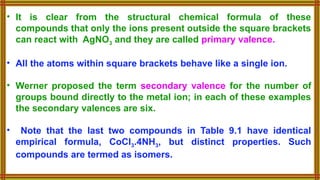 • It is clear from the structural chemical formula of these
compounds that only the ions present outside the square brackets
can react with AgNO3 and they are called primary valence.
• All the atoms within square brackets behave like a single ion.
• Werner proposed the term secondary valence for the number of
groups bound directly to the metal ion; in each of these examples
the secondary valences are six.
• Note that the last two compounds in Table 9.1 have identical
empirical formula, CoCl3.4NH3, but distinct properties. Such
compounds are termed as isomers.
 
