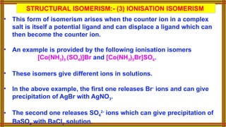 • This form of isomerism arises when the counter ion in a complex
salt is itself a potential ligand and can displace a ligand which can
then become the counter ion.
• An example is provided by the following ionisation isomers
[Co(NH3)5 (SO4)]Br and [Co(NH3)5Br]SO4.
• These isomers give different ions in solutions.
• In the above example, the first one releases Br-
ions and can give
precipitation of AgBr with AgNO3.
• The second one releases SO4
2-
ions which can give precipitation of
BaSO4 with BaCl2 solution.
STRUCTURAL ISOMERISM:- (3) IONISATION ISOMERISM
 