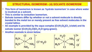 STRUCTURAL ISOMERISM:- (4) SOLVATE ISOMERISM
• This form of isomerism is known as ‘hydrate isomerism’ in case where water
is involved as a solvent.
• This is similar to ionisation isomerism.
• Solvate isomers differ by whether or not a solvent molecule is directly
bonded to the metal ion or merely present as free solvent molecules in the
crystal lattice.
• An example is provided by the aqua complex [Cr(H2O)6]Cl3 (violet) and its
solvate isomer [Cr(H2O)5Cl]Cl2.H2O (grey-green).
• Another example is given below:
 