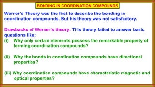 Werner’s Theory was the first to describe the bonding in
coordination compounds. But his theory was not satisfactory.
Drawbacks of Werner’s theory: This theory failed to answer basic
questions like:
(i) Why only certain elements possess the remarkable property of
forming coordination compounds?
(ii) Why the bonds in coordination compounds have directional
properties?
(iii) Why coordination compounds have characteristic magnetic and
optical properties?
BONDING IN COORDINATION COMPOUNDS
 
