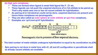 (b) High spin complexes:
 These are formed when ligand is weak field ligand like F-
, Cl-
etc.
 These ligands can not push the unpaired electrons of (n-1)d orbitals to be paired up.
That’s why metal uses one or two nd vacant orbitals for hybridization.
 As pairing of (n-1)d electron could not be done, unpaired electrons are present and
hence these complexes are paramagnetic.
 They are also called as outer sphere or outer orbitals or spin free complexes.
 Examples are: sp3
d and sp3
d2
hybridization.
• Spin pairing is not done in metal ions with d1, d2 and d3 configuration in penultimate shell
as already vacant orbitals are available.
• The total number of metal orbitals undergone hybridization is equal to its coordination no.(CN).
 