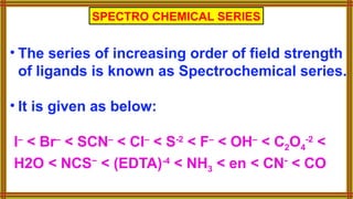 • The series of increasing order of field strength
of ligands is known as Spectrochemical series.
• It is given as below:
I–
< Br–
< SCN–
< Cl–
< S-2
< F–
< OH–
< C2O4
-2
<
H2O < NCS−
< (EDTA)-4
< NH3 < en < CN-
< CO
SPECTRO CHEMICAL SERIES
 