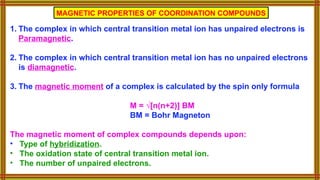 1. The complex in which central transition metal ion has unpaired electrons is
Paramagnetic.
2. The complex in which central transition metal ion has no unpaired electrons
is diamagnetic.
3. The magnetic moment of a complex is calculated by the spin only formula
M = √[n(n+2)] BM
BM = Bohr Magneton
The magnetic moment of complex compounds depends upon:
• Type of hybridization.
• The oxidation state of central transition metal ion.
• The number of unpaired electrons.
MAGNETIC PROPERTIES OF COORDINATION COMPOUNDS
 