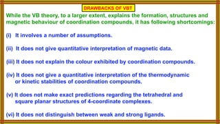 While the VB theory, to a larger extent, explains the formation, structures and
magnetic behaviour of coordination compounds, it has following shortcomings:
(i) It involves a number of assumptions.
(ii) It does not give quantitative interpretation of magnetic data.
(iii) It does not explain the colour exhibited by coordination compounds.
(iv) It does not give a quantitative interpretation of the thermodynamic
or kinetic stabilities of coordination compounds.
(v) It does not make exact predictions regarding the tetrahedral and
square planar structures of 4-coordinate complexes.
(vi) It does not distinguish between weak and strong ligands.
DRAWBACKS OF VBT
 
