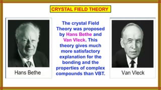 The crystal Field
Theory was proposed
by Hans Bethe and
Van Vleck. This
theory gives much
more satisfactory
explanation for the
bonding and the
properties of complex
compounds than VBT.
CRYSTAL FIELD THEORY
 
