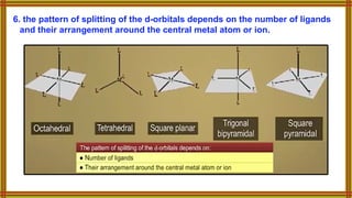 6. the pattern of splitting of the d-orbitals depends on the number of ligands
and their arrangement around the central metal atom or ion.
 