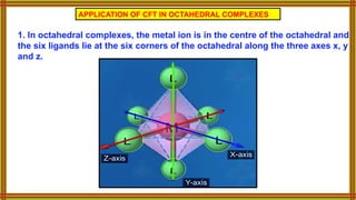 APPLICATION OF CFT IN OCTAHEDRAL COMPLEXES
1. In octahedral complexes, the metal ion is in the centre of the octahedral and
the six ligands lie at the six corners of the octahedral along the three axes x, y
and z.
 