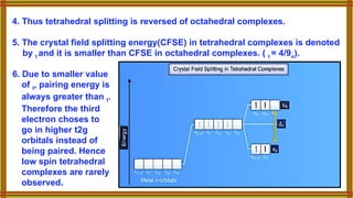 6. Due to smaller value
of t, pairing energy is
always greater than t.
Therefore the third
electron choses to
go in higher t2g
orbitals instead of
being paired. Hence
low spin tetrahedral
complexes are rarely
observed.
4. Thus tetrahedral splitting is reversed of octahedral complexes.
5. The crystal field splitting energy(CFSE) in tetrahedral complexes is denoted
by t and it is smaller than CFSE in octahedral complexes. ( t = 4/9o).
 