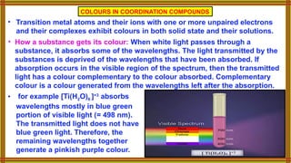 • for example [Ti(H2O)6 ]+3
absorbs
wavelengths mostly in blue green
portion of visible light (= 498 nm).
The transmitted light does not have
blue green light. Therefore, the
remaining wavelengths together
generate a pinkish purple colour.
COLOURS IN COORDINATION COMPOUNDS
• Transition metal atoms and their ions with one or more unpaired electrons
and their complexes exhibit colours in both solid state and their solutions.
• How a substance gets its colour: When white light passes through a
substance, it absorbs some of the wavelengths. The light transmitted by the
substances is deprived of the wavelengths that have been absorbed. If
absorption occurs in the visible region of the spectrum, then the transmitted
light has a colour complementary to the colour absorbed. Complementary
colour is a colour generated from the wavelengths left after the absorption.
 