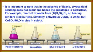 • It is important to note that in the absence of ligand, crystal field
splitting does not occur and hence the substance is colourless.
For example, removal of water from [Ti(H2O)6]Cl3 on heating
renders it colourless. Similarly, anhydrous CuSO4 is white, but
CuSO4.5H2O is blue in colour.
Purple coloured Blue coloured
Colourless Colourless
 