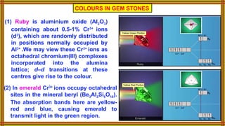 COLOURS IN GEM STONES
(1) Ruby is aluminium oxide (Al2O3)
containing about 0.5-1% Cr3+
ions
(d3
), which are randomly distributed
in positions normally occupied by
Al3+
.We may view these Cr3+
ions as
octahedral chromium(III) complexes
incorporated into the alumina
lattice; d–d transitions at these
centres give rise to the colour.
(2) In emerald Cr3+
ions occupy octahedral
sites in the mineral beryl (Be3Al2Si6O18).
The absorption bands here are yellow-
red and blue, causing emerald to
transmit light in the green region.
 