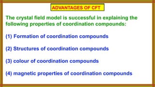 ADVANTAGES OF CFT
The crystal field model is successful in explaining the
following properties of coordination compounds:
(1) Formation of coordination compounds
(2) Structures of coordination compounds
(3) colour of coordination compounds
(4) magnetic properties of coordination compounds
ADVANTAGES OF CFT
 