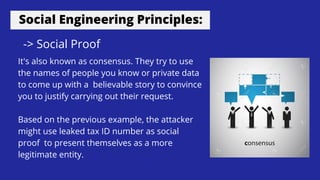 Social Engineering Principles:
-> Social Proof
It's also known as consensus. They try to use
the names of people you know or private data
to come up with a believable story to convince
you to justify carrying out their request.
Based on the previous example, the attacker
might use leaked tax ID number as social
proof to present themselves as a more
legitimate entity.
 