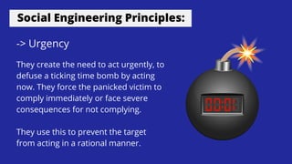 Social Engineering Principles:
-> Urgency
They create the need to act urgently, to
defuse a ticking time bomb by acting
now. They force the panicked victim to
comply immediately or face severe
consequences for not complying.
They use this to prevent the target
from acting in a rational manner.
 