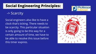 Social Engineering Principles:
-> Scarcity
Social engineers also like to have a
clock that’s ticking. There needs to
be scarcity. This particular situation
is only going to be this way for a
certain amount of time, we have to
be able to resolve this issue before
this timer expires.
 