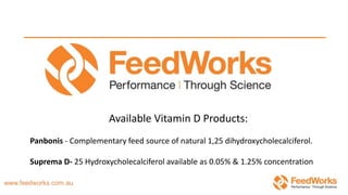 Available Vitamin D Products:
Panbonis - Complementary feed source of natural 1,25 dihydroxycholecalciferol.
Suprema D- 25 Hydroxycholecalciferol available as 0.05% & 1.25% concentration
 