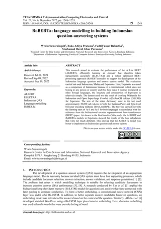 TELKOMNIKA Telecommunication Computing Electronics and Control
Vol. 20, No. 6, December 2022, pp. 1248~1255
ISSN: 1693-6930, DOI: 10.12928/TELKOMNIKA.v20i6.24248  1248
Journal homepage: http://telkomnika.uad.ac.id
RoBERTa: language modelling in building Indonesian
question-answering systems
Wiwin Suwarningsih1
, Raka Aditya Pratama2
, Fadhil Yusuf Rahadika2
,
Mochamad Havid Albar Purnomo2
1
Research Center for Data Science and Information, National Research and Innovation Agency, Bandung, Indonesia
2
Department of Informatics Engineering, Faculty of Computer Science, Brawijaya University, Malang, Indonesia
Article Info ABSTRACT
Article history:
Received Jul 01, 2021
Revised Sep 09, 2022
Accepted Sep 19, 2022
This research aimed to evaluate the performance of the A Lite BERT
(ALBERT), efficiently learning an encoder that classifies token
replacements accurately (ELECTRA) and a robust optimized BERT
pretraining approach (RoBERTa) models to support the development of the
Indonesian language question and answer system model. The evaluation
carried out used Indonesian, Malay and Esperanto. Here, Esperanto was used
as a comparison of Indonesian because it is international, which does not
belong to any person or country and this then make it neutral. Compared to
other foreign languages, the structure and construction of Esperanto is
relatively simple. The dataset used was the result of crawling Wikipedia for
Indonesian and Open Super-large Crawled ALMAnaCH coRpus (OSCAR)
for Esperanto. The size of the token dictionary used in the test used
approximately 30,000 sub tokens in both the SentencePiece and byte-level
byte pair encoding methods (ByteLevelBPE). The test was carried out with
the learning rates of 1e-5 and 5e-5 for both languages in accordance with the
reference from the bidirectional encoder representations from transformers
(BERT) paper. As shown in the final result of this study, the ALBERT and
RoBERTa models in Esperanto showed the results of the loss calculation
that were not much different. This showed that the RoBERTa model was
better to implement an Indonesian question and answer system.
Keywords:
ALBERT
ELECTRA
Indonesian QAS
Language modelling
RoBERTa
This is an open access article under the CC BY-SA license.
Corresponding Author:
Wiwin Suwarningsih
Research Center for Data Science and Information, National Research and Innovation Agency
Komplek LIPI Jl. Sangkuriang 21 Bandung 40135, Indonesia
Email: wiwin.suwarningsih@brin.go.id
1. INTRODUCTION
The development of a question answer system (QAS) requires the development of an appropriate
language model. This is necessary because an ideal QAS system must have four supporting processes, which
include candidate document selection, answer extraction, answer validation, and response generation [1], [2].
The problem that arises is which modelling technique is suitable for selecting candidate documents to
increase question answer (QA) performance [3], [4]. A research conducted by Tan et al. [5] applied the
bidirectional long-short term memory (Bi-LSTM) model for questions and answers that were connected with
later pooling to compare similarities. To form a better embedding, a convolutional neural network (CNN)
layer was added after Bi-LSTM. In addition, to better separate answer candidates based on questions, an
embedding model was introduced for answers based on the context of the question. Similarly, Akbik et al. [6]
developed standard Word2vec using a Bi-LSTM layer plus character embedding. Here, character embedding
was used to handle words that were outside the bag of word.
 