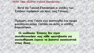 ΤΕΛΗ 18ου ΑΙΩΝΑ: Γαλλική Επανάσταση
Μετά την Γαλλική Επανάσταση οι ελπίδες των
Ελλήνων στράφηκαν και προς τους Γάλλους.
Πράγματι, στην Γαλλία είχε αναπτυχθεί ένα ισχυρό
φιλελληνικό ρεύμα. Ωστόσο και αυτές οι ελπίδες
διαψεύστηκαν..
Οι υπόδουλοι Έλληνες δεν είχαν
συνειδητοποιήσει πως κάθε πρωτοβουλία για
απελευθέρωση έπρεπε να βασιστεί αποκλειστικά
στους ίδιους...
 