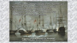 Αλταμούρα Ιωάννη: "Η Ναυμαχία της Ναυπάκτου"
(Εθνική Πινακοθήκη, Μουσείο Αλεξάνδρου Σούτζου)
Ήταν μία πολύ σκληρή ναυμαχία, που κράτησε μία
ημέρα και είχε γύρω στους 30.000 νεκρούς
(~20.000 τούρκους, ~8.000 Δυτικούς).
Ταυτόχρονα ήταν η πρώτη μεγάλη ήττα των
Οθωμανών από τους Ευρωπαίους.
 
