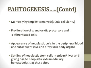 PAHTOGENESIS…..(Contd)
• Markedly hyperplastic marrow(100% cellularity)
• Proliferation of granulocytic precursors and
differentiated cells
• Appearance of neoplastic cells in the peripheral blood
and subsequent invasion of various body organs
• Settling of neoplastic stem cells in spleen/ liver and
giving rise to neoplastic extramedullary
hematopoiesis at these sites
 