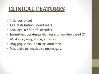 CLINICAL FEATURES
• Insidious Onset
• Age distribution; 25-60 Years
• Peak age in 5th to 6th decades
• Sometimes accidental diagnosis on routine blood CP
• Weakness, weight loss, anorexia
• Dragging sensation in the abdomen
• Moderate to massive splenomegaly
 