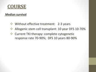 COURSE
Median survival
 Without effective treatment: 2-3 years
 Allogenic stem cell transplant: 10 year DFS 10-70%
 Current TKI therapy: complete cytogenetic
response rate 70-90%; DFS 10 years 80-90%
 