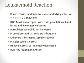 Leukaemoid Reaction
• Known cause; moderate to severe underlying infection
• TLC less than 100x109/l
• DLC: Mostly neutrophils with toxic granulations, band
forms and few metamyelocytes
• Basophils/eosinophils not increased
• Promyelocytes/blast cells are infrequent
• LAP score is increased (usually >100%)
• Platelet count is normal
• Hb level normal or minimally decreased
• BCR-ABL fusion gene Absent
 