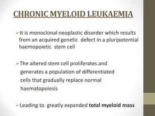 CHRONIC MYELOID LEUKAEMIA
It is monoclonal neoplastic disorder which results
from an acquired genetic defect in a pluripotential
haemopoietic stem cell
The altered stem cell proliferates and
generates a population of differentiated
cells that gradually replace normal
haematopoiesis
Leading to greatly expanded total myeloid mass
 