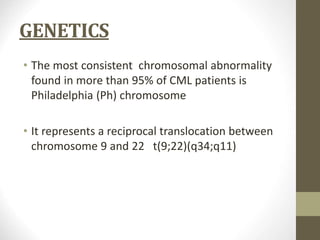 GENETICS
• The most consistent chromosomal abnormality
found in more than 95% of CML patients is
Philadelphia (Ph) chromosome
• It represents a reciprocal translocation between
chromosome 9 and 22 t(9;22)(q34;q11)
 