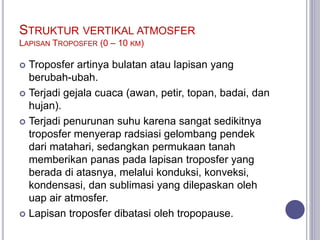 STRUKTUR VERTIKAL ATMOSFER
LAPISAN TROPOSFER (0 – 10 KM)
 Troposfer artinya bulatan atau lapisan yang
berubah-ubah.
 Terjadi gejala cuaca (awan, petir, topan, badai, dan
hujan).
 Terjadi penurunan suhu karena sangat sedikitnya
troposfer menyerap radsiasi gelombang pendek
dari matahari, sedangkan permukaan tanah
memberikan panas pada lapisan troposfer yang
berada di atasnya, melalui konduksi, konveksi,
kondensasi, dan sublimasi yang dilepaskan oleh
uap air atmosfer.
 Lapisan troposfer dibatasi oleh tropopause.
 