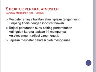 STRUKTUR VERTIKAL ATMOSFER
LAPISAN MESOSFER (50 – 90 KM)
 Mesosfer artinya bulatan atau lapisan tengah yang
tumpang tindih dengan ionosfer bawah.
 Terjadi penurunan suhu seiring pertambahan
ketinggian karena lapisan ini mempunyai
keseimbangan radiasi yang negatif.
 Lapisan mesosfer dibatasi oleh mesopause.
 