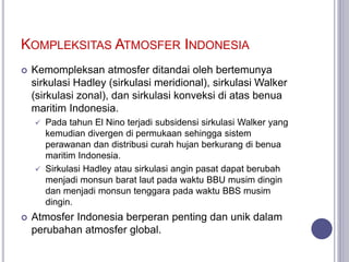KOMPLEKSITAS ATMOSFER INDONESIA
 Kemompleksan atmosfer ditandai oleh bertemunya
sirkulasi Hadley (sirkulasi meridional), sirkulasi Walker
(sirkulasi zonal), dan sirkulasi konveksi di atas benua
maritim Indonesia.
 Pada tahun El Nino terjadi subsidensi sirkulasi Walker yang
kemudian divergen di permukaan sehingga sistem
perawanan dan distribusi curah hujan berkurang di benua
maritim Indonesia.
 Sirkulasi Hadley atau sirkulasi angin pasat dapat berubah
menjadi monsun barat laut pada waktu BBU musim dingin
dan menjadi monsun tenggara pada waktu BBS musim
dingin.
 Atmosfer Indonesia berperan penting dan unik dalam
perubahan atmosfer global.
 