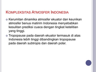 KOMPLEKSITAS ATMOSFER INDONESIA
 Kerumitan dinamika atmosfer ekuator dan keunikan
atmosfer benua matirim Indonesia menyebabkan
kesulitan prediksi cuaca dengan tingkat ketelitian
yang tinggi.
 Tropopause pada daerah ekuator termasuk di atas
Indonesia lebih tinggi dibandingkan tropopause
pada daerah subtropis dan daerah polar.
 