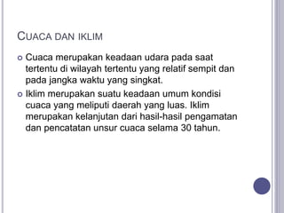 CUACA DAN IKLIM
 Cuaca merupakan keadaan udara pada saat
tertentu di wilayah tertentu yang relatif sempit dan
pada jangka waktu yang singkat.
 Iklim merupakan suatu keadaan umum kondisi
cuaca yang meliputi daerah yang luas. Iklim
merupakan kelanjutan dari hasil-hasil pengamatan
dan pencatatan unsur cuaca selama 30 tahun.
 