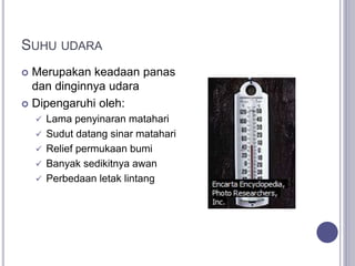 SUHU UDARA
 Merupakan keadaan panas
dan dinginnya udara
 Dipengaruhi oleh:
 Lama penyinaran matahari
 Sudut datang sinar matahari
 Relief permukaan bumi
 Banyak sedikitnya awan
 Perbedaan letak lintang
 