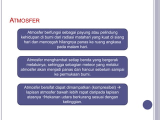 ATMOSFER
Atmosfer berfungsi sebagai payung atau pelindung
kehidupan di bumi dari radiasi matahari yang kuat di siang
hari dan mencegah hilangnya panas ke ruang angkasa
pada malam hari.
Atmosfer menghambat setiap benda yang bergerak
melaluinya, sehingga sebagian meteor yang melalui
atmosfer akan menjadi panas dan hancur sebelum sampai
ke permukaan bumi.
Atmosfer bersifat dapat dimampatkan (kompresibel) 
lapisan atmosfer bawah lebih rapat daripada lapisan
atasnya tekanan udara berkurang sesuai dengan
ketinggian.
 