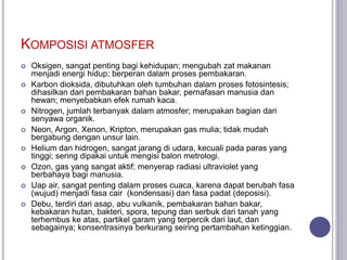KOMPOSISI ATMOSFER
 Oksigen, sangat penting bagi kehidupan; mengubah zat makanan
menjadi energi hidup; berperan dalam proses pembakaran.
 Karbon dioksida, dibutuhkan oleh tumbuhan dalam proses fotosintesis;
dihasilkan dari pembakaran bahan bakar, pernafasan manusia dan
hewan; menyebabkan efek rumah kaca.
 Nitrogen, jumlah terbanyak dalam atmosfer; merupakan bagian dari
senyawa organik.
 Neon, Argon, Xenon, Kripton, merupakan gas mulia; tidak mudah
bergabung dengan unsur lain.
 Helium dan hidrogen, sangat jarang di udara, kecuali pada paras yang
tinggi; sering dipakai untuk mengisi balon metrologi.
 Ozon, gas yang sangat aktif; menyerap radiasi ultraviolet yang
berbahaya bagi manusia.
 Uap air, sangat penting dalam proses cuaca, karena dapat berubah fasa
(wujud) menjadi fasa cair (kondensasi) dan fasa padat (deposisi).
 Debu, terdiri dari asap, abu vulkanik, pembakaran bahan bakar,
kebakaran hutan, bakteri, spora, tepung dan serbuk dari tanah yang
terhembus ke atas, partikel garam yang terpercik dari laut, dan
sebagainya; konsentrasinya berkurang seiring pertambahan ketinggian.
 