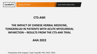 Javier Muñiz Sáenz-Díez
Estudio CTS-AMI
Presentación AHA congress: Yuejin Yang MD, PhD, FACC, FESC
CTS-AMI
THE IMPACT OF CHINESE HERBAL MEDICINE,
TONGXINLUO IN PATIENTS WITH ACUTE MYOCARDIAL
INFARCTION – RESULTS FROM THE CTS-AMI TRIAL
AHA 2022
 
