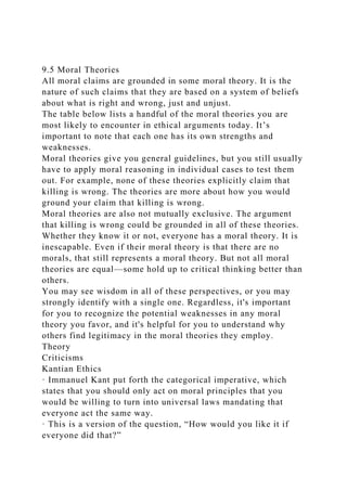 9.5 Moral Theories
All moral claims are grounded in some moral theory. It is the
nature of such claims that they are based on a system of beliefs
about what is right and wrong, just and unjust.
The table below lists a handful of the moral theories you are
most likely to encounter in ethical arguments today. It’s
important to note that each one has its own strengths and
weaknesses.
Moral theories give you general guidelines, but you still usually
have to apply moral reasoning in individual cases to test them
out. For example, none of these theories explicitly claim that
killing is wrong. The theories are more about how you would
ground your claim that killing is wrong.
Moral theories are also not mutually exclusive. The argument
that killing is wrong could be grounded in all of these theories.
Whether they know it or not, everyone has a moral theory. It is
inescapable. Even if their moral theory is that there are no
morals, that still represents a moral theory. But not all moral
theories are equal—some hold up to critical thinking better than
others.
You may see wisdom in all of these perspectives, or you may
strongly identify with a single one. Regardless, it's important
for you to recognize the potential weaknesses in any moral
theory you favor, and it's helpful for you to understand why
others find legitimacy in the moral theories they employ.
Theory
Criticisms
Kantian Ethics
· Immanuel Kant put forth the categorical imperative, which
states that you should only act on moral principles that you
would be willing to turn into universal laws mandating that
everyone act the same way.
· This is a version of the question, “How would you like it if
everyone did that?”
 
