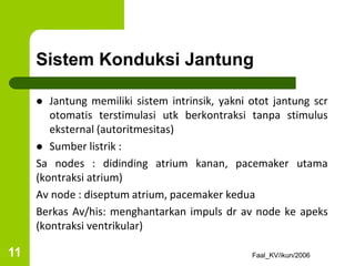 Sistem Konduksi Jantung
 Jantung memiliki sistem intrinsik, yakni otot jantung scr
otomatis terstimulasi utk berkontraksi tanpa stimulus
eksternal (autoritmesitas)
 Sumber listrik :
Sa nodes : didinding atrium kanan, pacemaker utama
(kontraksi atrium)
Av node : diseptum atrium, pacemaker kedua
Berkas Av/his: menghantarkan impuls dr av node ke apeks
(kontraksi ventrikular)
Faal_KV/ikun/2006
11
 