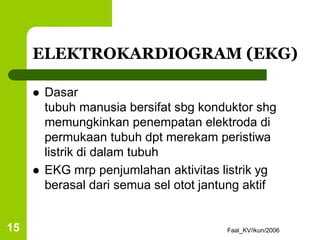 Faal_KV/ikun/2006
15
ELEKTROKARDIOGRAM (EKG)
 Dasar
tubuh manusia bersifat sbg konduktor shg
memungkinkan penempatan elektroda di
permukaan tubuh dpt merekam peristiwa
listrik di dalam tubuh
 EKG mrp penjumlahan aktivitas listrik yg
berasal dari semua sel otot jantung aktif
 